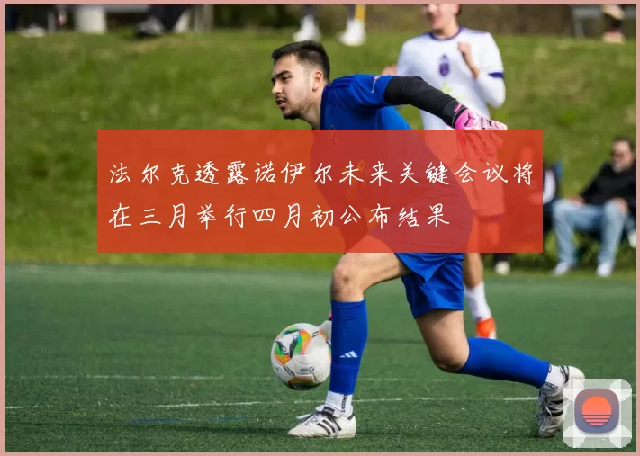 法尔克透露诺伊尔未来关键会议将在三月举行四月初公布结果