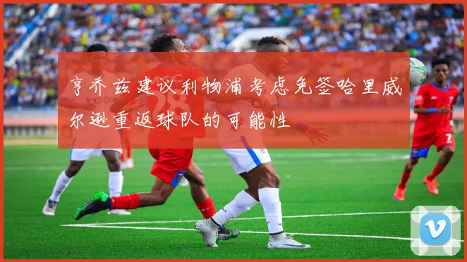 亨乔兹建议利物浦考虑免签哈里威尔逊重返球队的可能性