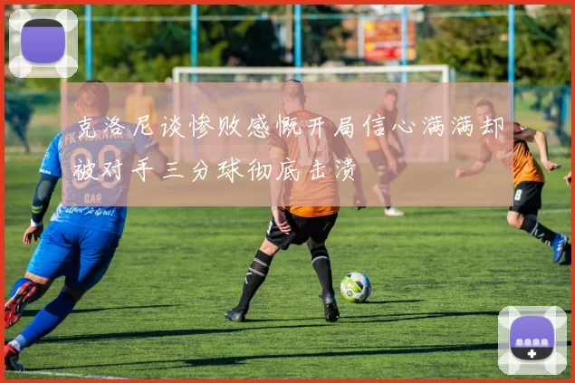 克洛尼谈惨败感慨开局信心满满却被对手三分球彻底击溃