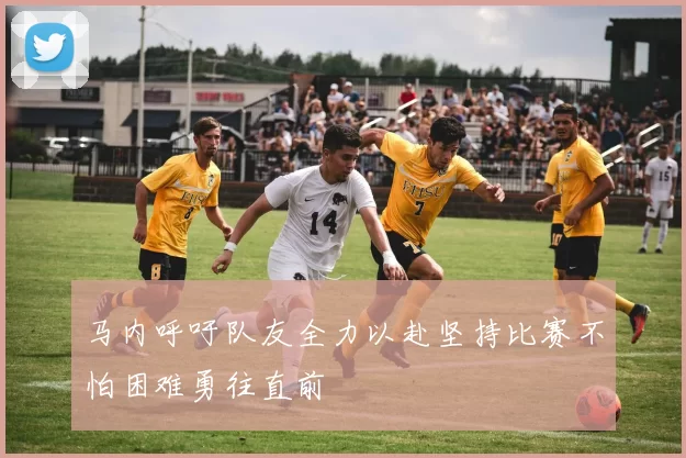 马内呼吁队友全力以赴坚持比赛不怕困难勇往直前