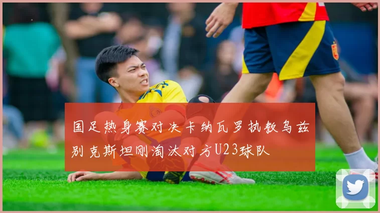 国足热身赛对决卡纳瓦罗执教乌兹别克斯坦刚淘汰对方U23球队