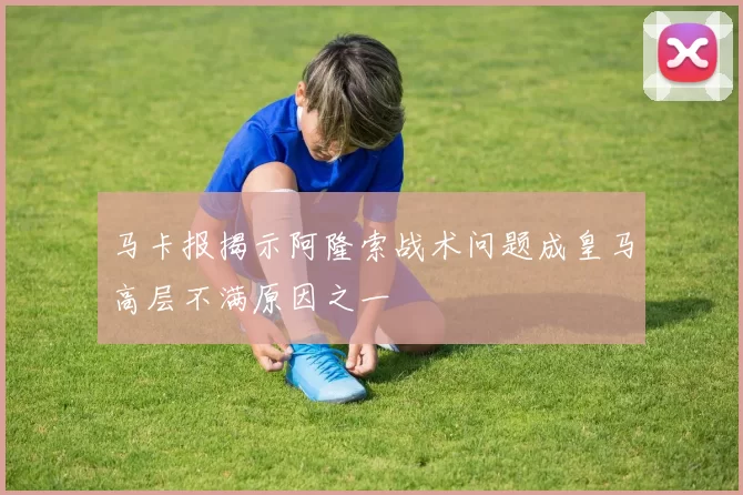 马卡报揭示阿隆索战术问题成皇马高层不满原因之一