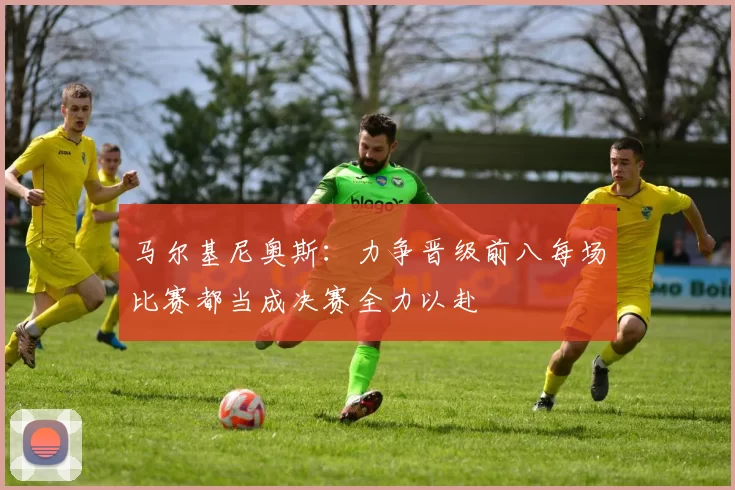 马尔基尼奥斯：力争晋级前八每场比赛都当成决赛全力以赴